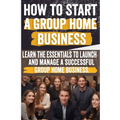 How to Start a Group Home Business: Legal Requirements, Business Planning, Staffing, Funding, and Operational Excellence - Ensure Compliance and Quali