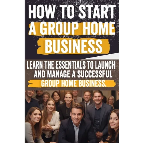 How to Start a Group Home Business: Legal Requirements, Business Planning, Staffing, Funding, and Operational Excellence - Ensure Compliance and Quali