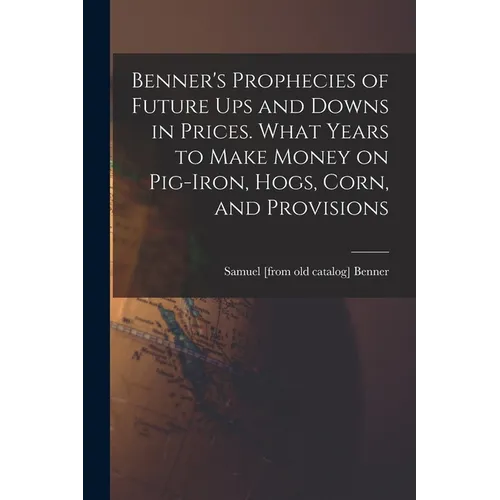 Benner's Prophecies of Future ups and Downs in Prices. What Years to Make Money on Pig-iron, Hogs, Corn, and Provisions