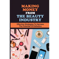 Making Money From The Beauty Industry: Effective Strategies To Harness The Potential Of Esthetics: Become Successful Estheticians