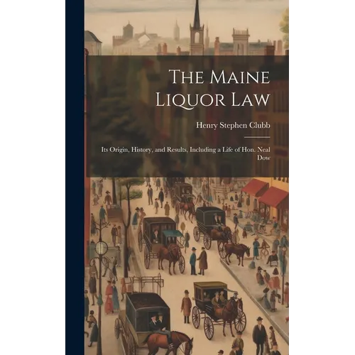 The Maine Liquor Law: Its Origin, History, and Results, Including a Life of Hon. Neal Dow