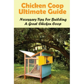 Chicken Coop Ultimate Guide: Necessary Tips For Building A Great Chicken Coop: How To Build A Chicken Coop