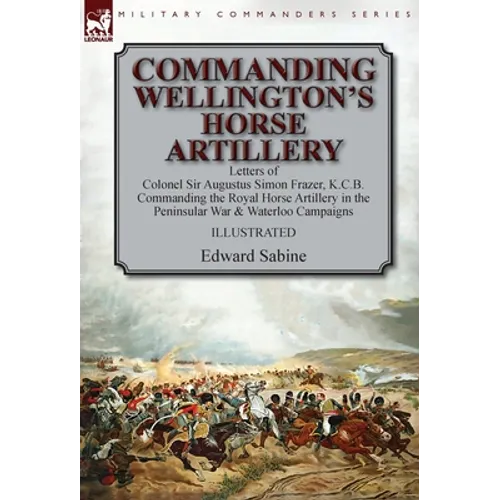 Commanding Wellington's Horse Artillery: Letters of Colonel Sir Augustus Simon Frazer, K.C.B. Commanding the Royal Horse Artillery in the Peninsular W