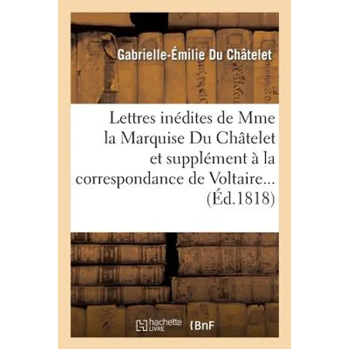 Lettres Inédites de Mme La Marquise Du Châtelet, Et Correspondance de Voltaire Avec Le Roi de Prusse: , Et Avec Différentes Personnes Célèbres