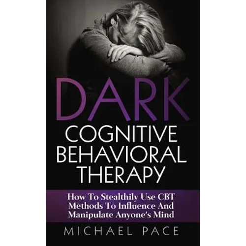 Dark Cognitive Behavioral Therapy: How To Stealthily Use CBT Methods To Influence And Manipulate Anyone's Mind
