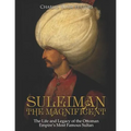 Suleiman the Magnificent: The Life and Legacy of the Ottoman Empire's Most Famous Sultan