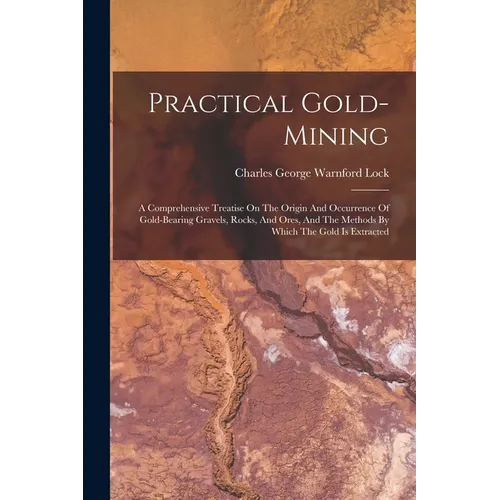Practical Gold-mining: A Comprehensive Treatise On The Origin And Occurrence Of Gold-bearing Gravels, Rocks, And Ores, And The Methods By Whi