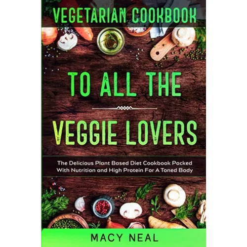 Vegetarian Cookbook: TO ALL THE VEGGIE LOVERS - The Delicious Plant Based Diet Cookbook Packed With Nutrition and High Protein For A Toned Body