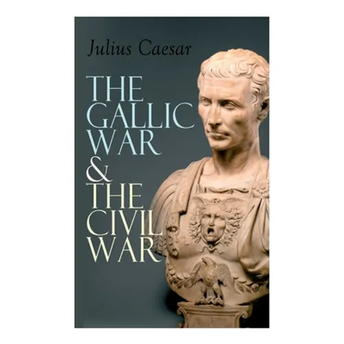 The Gallic War & The Civil War: Historical Account of Caesar's Military Campaign in Gaul & The Roman Civil War
