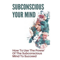 Subconscious Your Mind: How To Use The Power Of The Subconscious Mind To Succeed: Power Of Subconscious Mind Book