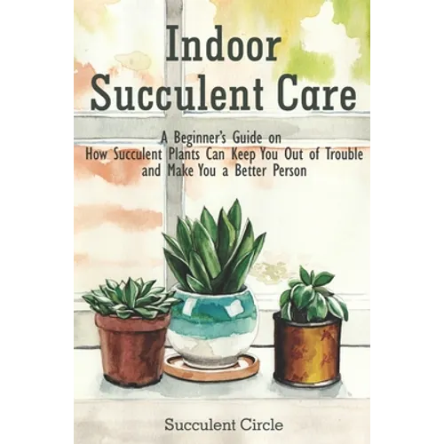 Indoor Succulent Care: A Beginner's Guide on How Succulent Plants Can Keep You Out of Trouble and Make You a Better Person