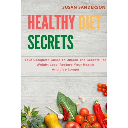 Healthy Diet Secrets: Your Complete Guide To Unlock The Secrets For Weight Loss, Restore Your Health And Live Longer