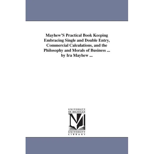 Mayhew'S Practical Book Keeping Embracing Single and Double Entry, Commercial Calculations, and the Philosophy and Morals of Business ... by Ira Mayhe