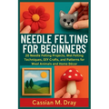 Needle Felting for Beginners: 20 Needle Felting Projects, Wet Felting Techniques, DIY Crafts, and Patterns for Wool Animals and Home Décor