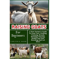 Raising Goats For Beginners: A New Farmer's Guide To Goat Care, Feeding, Training, Breeds, Housing, Fencing, Health And Diet, Breeding And Lot More