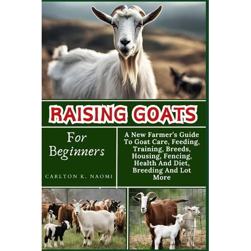 Raising Goats For Beginners: A New Farmer's Guide To Goat Care, Feeding, Training, Breeds, Housing, Fencing, Health And Diet, Breeding And Lot More