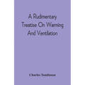 A Rudimentary Treatise On Warming And Ventilation; Being A Concise Exposition Of The General Principles Of The Art Of Warming And Ventilating Domestic