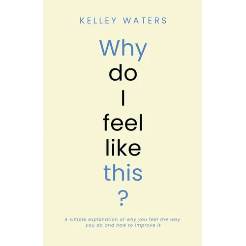 Why Do I Feel Like This?: A simple explanation of why you feel the way you do and how to improve it