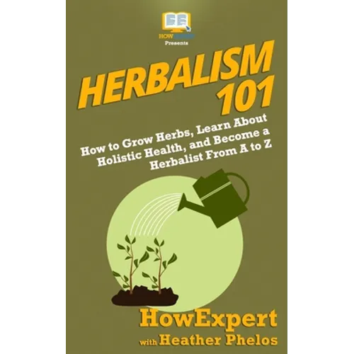Herbalism 101: How to Grow Herbs, Learn About Holistic Health, and Become a Herbalist From A to Z