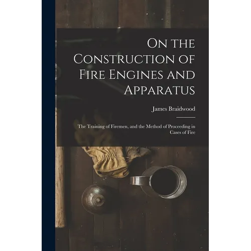 On the Construction of Fire Engines and Apparatus: The Training of Firemen, and the Method of Proceeding in Cases of Fire