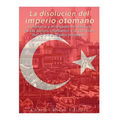 La disolución del imperio otomano: La historia y el legado del declive de los turcos otomanos y la creación del Oriente Medio moderno