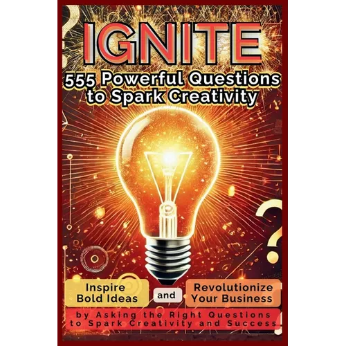 IGNITE 555 Powerful Questions to Spark Creativity: Inspire Bold Ideas and Revolutionize Your Business by Asking the Right Questions to Spark Creativit
