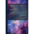 Mathematical Tracts On Physical Astronomy, the Figure of the Earth, Precession and Nutation, and the Calculus of Variations. Designed for the Use of S