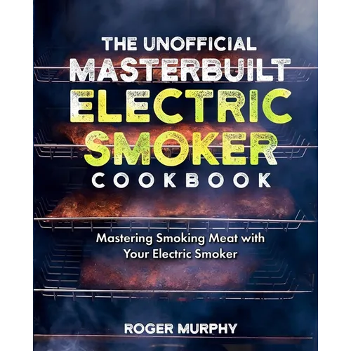 The Unofficial Masterbuilt Electric Smoker Cookbook: Mastering Smoking Meat with Your Electric Smoker
