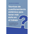 Técnicas de cuestionamiento sistémico para tener más éxito en el trabajo Cómo aprender el arte de hacer preguntas paso a paso y aplicarlo con éxito co