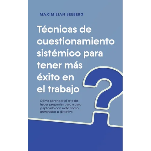 Técnicas de cuestionamiento sistémico para tener más éxito en el trabajo Cómo aprender el arte de hacer preguntas paso a paso y aplicarlo con éxito co