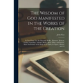 The Wisdom of God Manifested in the Works of the Creation: In Two Parts. Viz. the Heavenly Bodies, Elements, Meteors, Fossils, Vegetables, Animals (Be