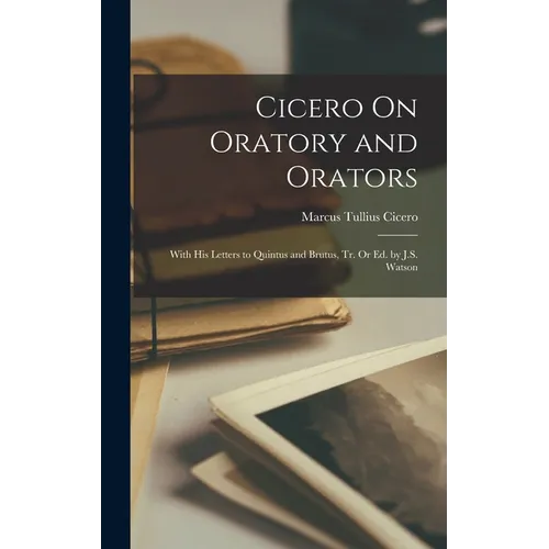 Cicero On Oratory and Orators: With His Letters to Quintus and Brutus, Tr. Or Ed. by J.S. Watson