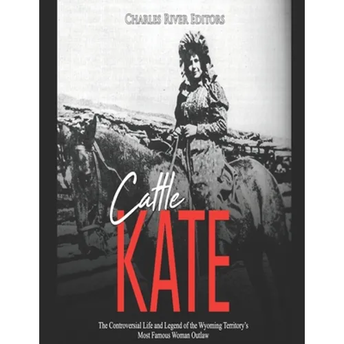 Cattle Kate: The Controversial Life and Legend of the Wyoming Territory's Most Famous Woman Outlaw
