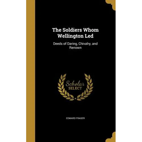 The Soldiers Whom Wellington Led: Deeds of Daring, Chivalry, and Renown