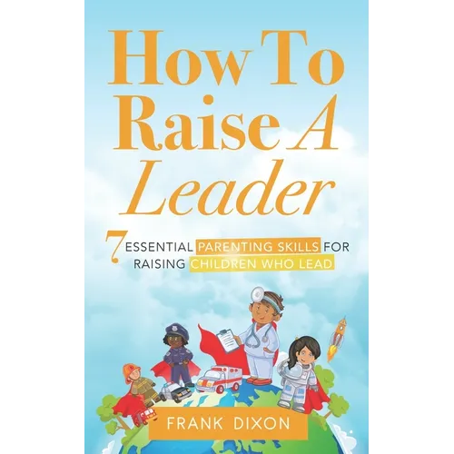 How To Raise A Leader: 7 Essential Parenting Skills For Raising Children Who Lead