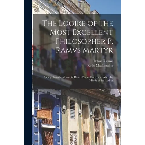 The Logike of the Most Excellent Philosopher P. Ramvs Martyr: Newly Translated, and in Diuers Places Corrected, After the Minde of the Author