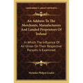 An Address To The Merchants, Manufacturers And Landed Proprietors Of Ireland: In Which The Influence Of An Union On Their Respective Pursuits Is Exami