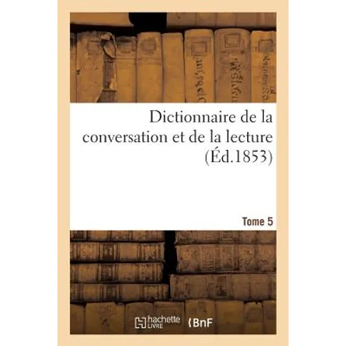 Dictionnaire de la Conversation Et de la Lecture. Tome 5: Notions Les Plus Indispensables À Tous, Par Une Société de Savants Et de Gens de Lettres