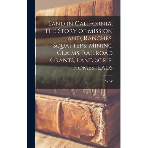 Land in California, the Story of Mission Land, Ranches, Squatters, Mining Claims, Railroad Grants, Land Scrip, Homesteads