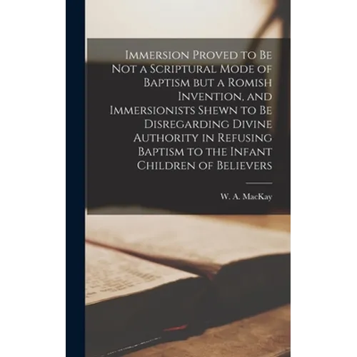 Immersion Proved to Be Not a Scriptural Mode of Baptism but a Romish Invention, and Immersionists Shewn to Be Disregarding Divine Authority in Refusin