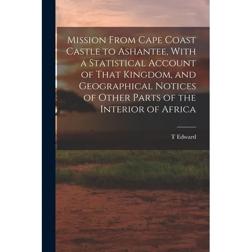 Mission From Cape Coast Castle to Ashantee, With a Statistical Account of That Kingdom, and Geographical Notices of Other Parts of the Interior of Afr