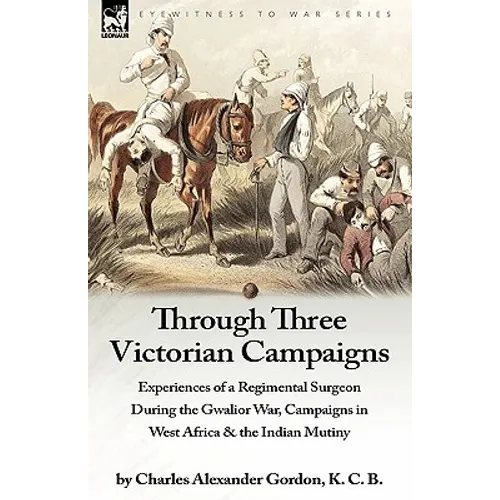 Through Three Victorian Campaigns: Experiences of a Regimental Surgeon During the Gwalior War, Campaigns in West Africa & the Indian Mutiny
