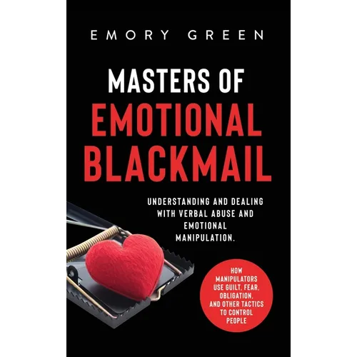 Masters of Emotional Blackmail: Understanding and Dealing with Verbal Abuse and Emotional Manipulation. How Manipulators Use Guilt, Fear, Obligation,