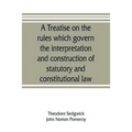 A treatise on the rules which govern the interpretation and construction of statutory and constitutional law