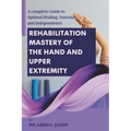 Rehabilitation Mastery of the Hand and Upper Extremity: A complete Guide to Optimal Healing, Function, and Independence