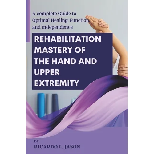 Rehabilitation Mastery of the Hand and Upper Extremity: A complete Guide to Optimal Healing, Function, and Independence