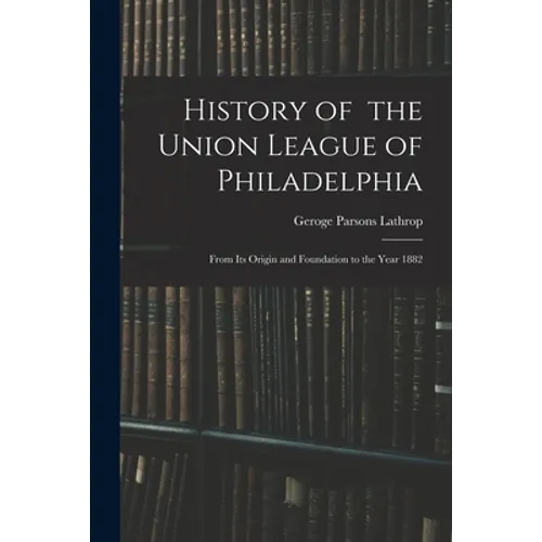History of the Union League of Philadelphia: From Its Origin and Foundation to the Year 1882