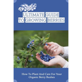 Ultimate Guide To Growing Berries: How To Plant And Care For Your Organic Berry Bushes: Choosing Which Berry Bushes Will Work Best For You