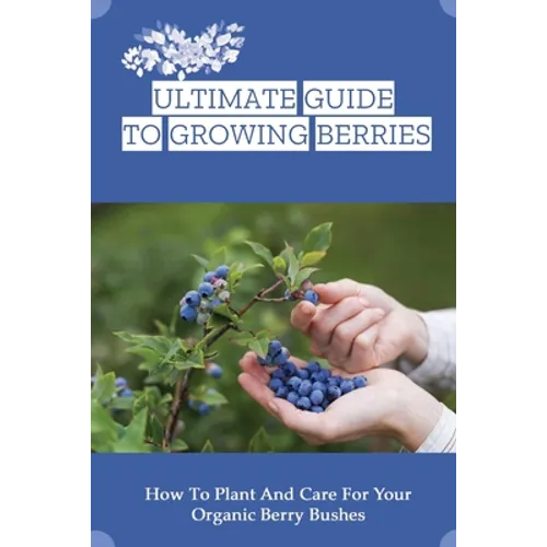 Ultimate Guide To Growing Berries: How To Plant And Care For Your Organic Berry Bushes: Choosing Which Berry Bushes Will Work Best For You