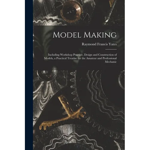 Model Making: Including Workshop Practice, Design and Construction of Models, a Practical Treatise for the Amateur and Professional Mechanic